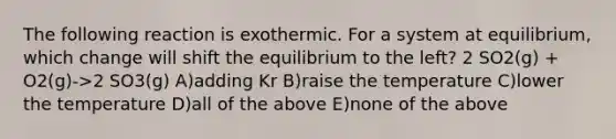 The following reaction is exothermic. For a system at equilibrium, which change will shift the equilibrium to the left? 2 SO2(g) + O2(g)->2 SO3(g) A)adding Kr B)raise the temperature C)lower the temperature D)all of the above E)none of the above