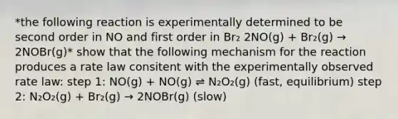 *the following reaction is experimentally determined to be second order in NO and first order in Br₂ 2NO(g) + Br₂(g) → 2NOBr(g)* show that the following mechanism for the reaction produces a rate law consitent with the experimentally observed rate law: step 1: NO(g) + NO(g) ⇌ N₂O₂(g) (fast, equilibrium) step 2: N₂O₂(g) + Br₂(g) → 2NOBr(g) (slow)