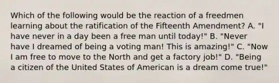 Which of the following would be the reaction of a freedmen learning about the ratification of the Fifteenth Amendment? A. "I have never in a day been a free man until today!" B. "Never have I dreamed of being a voting man! This is amazing!" C. "Now I am free to move to the North and get a factory job!" D. "Being a citizen of the United States of American is a dream come true!"