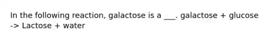 In the following reaction, galactose is a ___. galactose + glucose -> Lactose + water