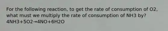 For the following reaction, to get the rate of consumption of O2, what must we multiply the rate of consumption of NH3 by? 4NH3+5O2→4NO+6H2O