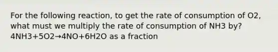 For the following reaction, to get the rate of consumption of O2, what must we multiply the rate of consumption of NH3 by? 4NH3+5O2→4NO+6H2O as a fraction