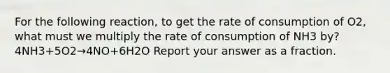 For the following reaction, to get the rate of consumption of O2, what must we multiply the rate of consumption of NH3 by? 4NH3+5O2→4NO+6H2O Report your answer as a fraction.