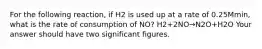 For the following reaction, if H2 is used up at a rate of 0.25Mmin, what is the rate of consumption of NO? H2+2NO→N2O+H2O Your answer should have two significant figures.