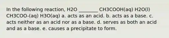 In the following reaction, H2O ________ CH3COOH(aq) H2O(l) CH3COO-(aq) H3O(aq) a. acts as an acid. b. acts as a base. c. acts neither as an acid nor as a base. d. serves as both an acid and as a base. e. causes a precipitate to form.