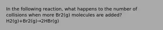 In the following reaction, what happens to the number of collisions when more Br2(g) molecules are added? H2(g)+Br2(g)→2HBr(g)