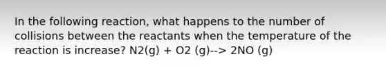 In the following reaction, what happens to the number of collisions between the reactants when the temperature of the reaction is increase? N2(g) + O2 (g)--> 2NO (g)