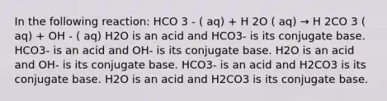 In the following reaction: HCO 3 - ( aq) + H 2O ( aq) → H 2CO 3 ( aq) + OH - ( aq) H2O is an acid and HCO3- is its conjugate base. HCO3- is an acid and OH- is its conjugate base. H2O is an acid and OH- is its conjugate base. HCO3- is an acid and H2CO3 is its conjugate base. H2O is an acid and H2CO3 is its conjugate base.