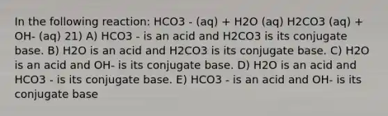 In the following reaction: HCO3 - (aq) + H2O (aq) H2CO3 (aq) + OH- (aq) 21) A) HCO3 - is an acid and H2CO3 is its conjugate base. B) H2O is an acid and H2CO3 is its conjugate base. C) H2O is an acid and OH- is its conjugate base. D) H2O is an acid and HCO3 - is its conjugate base. E) HCO3 - is an acid and OH- is its conjugate base