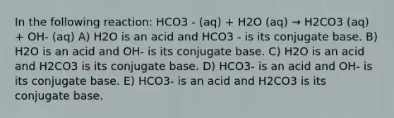 In the following reaction: HCO3 - (aq) + H2O (aq) → H2CO3 (aq) + OH- (aq) A) H2O is an acid and HCO3 - is its conjugate base. B) H2O is an acid and OH- is its conjugate base. C) H2O is an acid and H2CO3 is its conjugate base. D) HCO3- is an acid and OH- is its conjugate base. E) HCO3- is an acid and H2CO3 is its conjugate base.