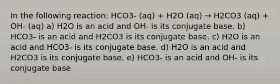 In the following reaction: HCO3- (aq) + H2O (aq) → H2CO3 (aq) + OH- (aq) a) H2O is an acid and OH- is its conjugate base. b) HCO3- is an acid and H2CO3 is its conjugate base. c) H2O is an acid and HCO3- is its conjugate base. d) H2O is an acid and H2CO3 is its conjugate base. e) HCO3- is an acid and OH- is its conjugate base