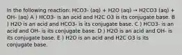 In the following reaction: HCO3- (aq) + H2O (aq) → H2CO3 (aq) + OH- (aq) A ) HCO3- is an acid and H2C O3 is its conjugate base. B ) H2O is an acid and HCO3- is its conjugate base. C ) HCO3- is an acid and OH- is its conjugate base. D ) H2O is an acid and OH- is its conjugate base. E ) H2O is an acid and H2C O3 is its conjugate base.