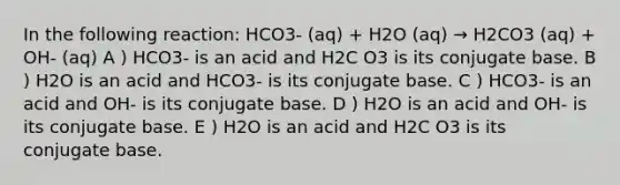 In the following reaction: HCO3- (aq) + H2O (aq) → H2CO3 (aq) + OH- (aq) A ) HCO3- is an acid and H2C O3 is its conjugate base. B ) H2O is an acid and HCO3- is its conjugate base. C ) HCO3- is an acid and OH- is its conjugate base. D ) H2O is an acid and OH- is its conjugate base. E ) H2O is an acid and H2C O3 is its conjugate base.