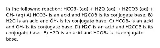 In the following reaction: HCO3- (aq) + H2O (aq) → H2CO3 (aq) + OH- (aq) A) HCO3- is an acid and H2CO3 is its conjugate base. B) H2O is an acid and OH- is its conjugate base. C) HCO3- is an acid and OH- is its conjugate base. D) H2O is an acid and H2CO3 is its conjugate base. E) H2O is an acid and HCO3- is its conjugate base.