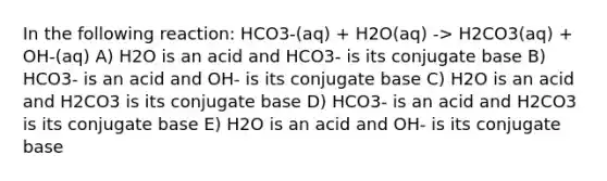 In the following reaction: HCO3-(aq) + H2O(aq) -> H2CO3(aq) + OH-(aq) A) H2O is an acid and HCO3- is its conjugate base B) HCO3- is an acid and OH- is its conjugate base C) H2O is an acid and H2CO3 is its conjugate base D) HCO3- is an acid and H2CO3 is its conjugate base E) H2O is an acid and OH- is its conjugate base