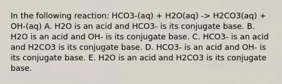 In the following reaction: HCO3-(aq) + H2O(aq) -> H2CO3(aq) + OH-(aq) A. H2O is an acid and HCO3- is its conjugate base. B. H2O is an acid and OH- is its conjugate base. C. HCO3- is an acid and H2CO3 is its conjugate base. D. HCO3- is an acid and OH- is its conjugate base. E. H2O is an acid and H2CO3 is its conjugate base.