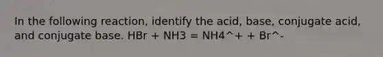 In the following reaction, identify the acid, base, conjugate acid, and conjugate base. HBr + NH3 = NH4^+ + Br^-