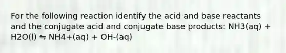 For the following reaction identify the acid and base reactants and the conjugate acid and conjugate base products: NH3(aq) + H2O(l) ⇋ NH4+(aq) + OH-(aq)