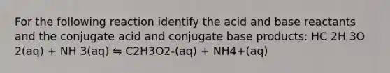 For the following reaction identify the acid and base reactants and the conjugate acid and conjugate base products: HC 2H 3O 2(aq) + NH 3(aq) ⇋ C2H3O2-(aq) + NH4+(aq)