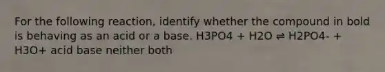 For the following reaction, identify whether the compound in bold is behaving as an acid or a base. H3PO4 + H2O ⇌ H2PO4- + H3O+ acid base neither both