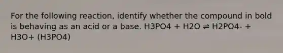 For the following reaction, identify whether the compound in bold is behaving as an acid or a base. H3PO4 + H2O ⇌ H2PO4- + H3O+ (H3PO4)