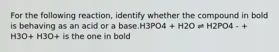 For the following reaction, identify whether the compound in bold is behaving as an acid or a base.H3PO4 + H2O ⇌ H2PO4 - + H3O+ H3O+ is the one in bold