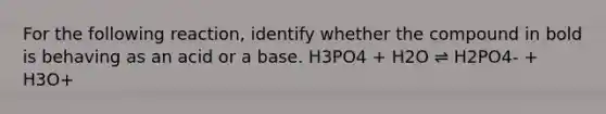 For the following reaction, identify whether the compound in bold is behaving as an acid or a base. H3PO4 + H2O ⇌ H2PO4- + H3O+