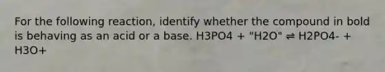 For the following reaction, identify whether the compound in bold is behaving as an acid or a base. H3PO4 + "H2O" ⇌ H2PO4- + H3O+