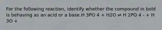 For the following reaction, identify whether the compound in bold is behaving as an acid or a base.H 3PO 4 + H2O ⇌ H 2PO 4 - + H 3O +