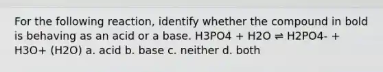 For the following reaction, identify whether the compound in bold is behaving as an acid or a base. H3PO4 + H2O ⇌ H2PO4- + H3O+ (H2O) a. acid b. base c. neither d. both