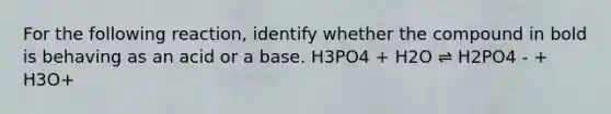 For the following reaction, identify whether the compound in bold is behaving as an acid or a base. H3PO4 + H2O ⇌ H2PO4 - + H3O+