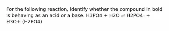 For the following reaction, identify whether the compound in bold is behaving as an acid or a base. H3PO4 + H2O ⇌ H2PO4- + H3O+ (H2PO4)