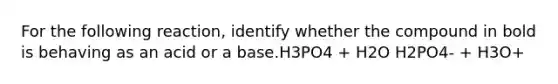 For the following reaction, identify whether the compound in bold is behaving as an acid or a base.H3PO4 + H2O H2PO4- + H3O+