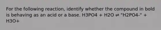 For the following reaction, identify whether the compound in bold is behaving as an acid or a base. H3PO4 + H2O ⇌ "H2PO4-" + H3O+