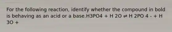 For the following reaction, identify whether the compound in bold is behaving as an acid or a base.H3PO4 + H 2O ⇌ H 2PO 4 - + H 3O +