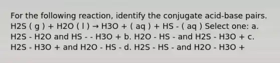 For the following reaction, identify the conjugate acid-base pairs. H2S ( g ) + H2O ( l ) → H3O + ( aq ) + HS - ( aq ) Select one: a. H2S - H2O and HS - - H3O + b. H2O - HS - and H2S - H3O + c. H2S - H3O + and H2O - HS - d. H2S - HS - and H2O - H3O +