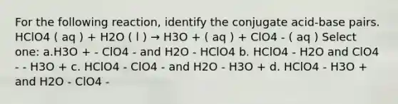 For the following reaction, identify the conjugate acid-base pairs. HClO4 ( aq ) + H2O ( l ) → H3O + ( aq ) + ClO4 - ( aq ) Select one: a.H3O + - ClO4 - and H2O - HClO4 b. HClO4 - H2O and ClO4 - - H3O + c. HClO4 - ClO4 - and H2O - H3O + d. HClO4 - H3O + and H2O - ClO4 -