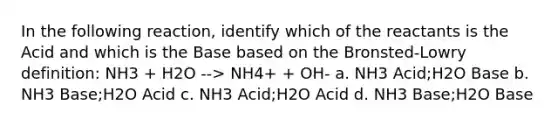 In the following reaction, identify which of the reactants is the Acid and which is the Base based on the Bronsted-Lowry definition: NH3 + H2O --> NH4+ + OH- a. NH3 Acid;H2O Base b. NH3 Base;H2O Acid c. NH3 Acid;H2O Acid d. NH3 Base;H2O Base