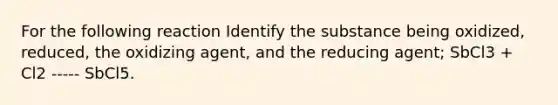 For the following reaction Identify the substance being oxidized, reduced, the oxidizing agent, and the reducing agent; SbCl3 + Cl2 ----- SbCl5.