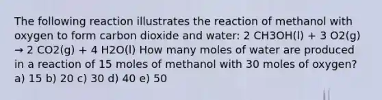 The following reaction illustrates the reaction of methanol with oxygen to form carbon dioxide and water: 2 CH3OH(l) + 3 O2(g) → 2 CO2(g) + 4 H2O(l) How many moles of water are produced in a reaction of 15 moles of methanol with 30 moles of oxygen? a) 15 b) 20 c) 30 d) 40 e) 50