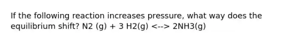 If the following reaction increases pressure, what way does the equilibrium shift? N2 (g) + 3 H2(g) 2NH3(g)