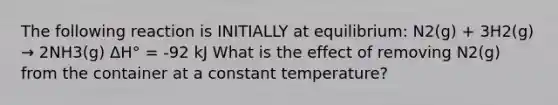 The following reaction is INITIALLY at equilibrium: N2(g) + 3H2(g) → 2NH3(g) ΔH° = -92 kJ What is the effect of removing N2(g) from the container at a constant temperature?