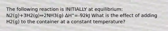 The following reaction is INITIALLY at equilibrium: N2(g)+3H2(g)⇔2NH3(g) ΔH°=-92kJ What is the effect of adding H2(g) to the container at a constant temperature?