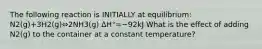 The following reaction is INITIALLY at equilibrium: N2(g)+3H2(g)⇔2NH3(g) ΔH°=−92kJ What is the effect of adding N2(g) to the container at a constant temperature?