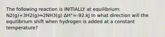 The following reaction is INITIALLY at equilibrium: N2(g)+3H2(g)⇔2NH3(g) ΔH°=-92.kJ In what direction will the equilibrium shift when hydrogen is added at a constant temperature?