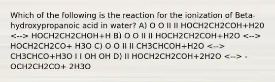 Which of the following is the reaction for the ionization of Beta-hydroxypropanoic acid in water? A) O O II II HOCH2CH2COH+H20 HOCH2CH2CHOH+H B) O O II II HOCH2CH2COH+H2O HOCH2CH2CO+ H3O C) O O II II CH3CHCOH+H2O CH3CHCO+H3O I I OH OH D) II HOCH2CH2COH+2H2O -OCH2CH2CO+ 2H3O