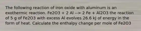 The following reaction of iron oxide with aluminum is an exothermic reaction. Fe2O3 + 2 Al --> 2 Fe + Al2O3 the reaction of 5 g of Fe2O3 with excess Al evolves 26.6 kJ of energy in the form of heat. Calculate the enthalpy change per mole of Fe2O3