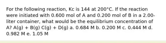 For the following reaction, Kc is 144 at 200°C. If the reaction were initiated with 0.600 mol of A and 0.200 mol of B in a 2.00-liter container, what would be the equilibrium concentration of A? A(g) + B(g) C(g) + D(g) a. 0.684 M b. 0.200 M c. 0.444 M d. 0.982 M e. 1.05 M