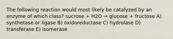 The following reaction would most likely be catalyzed by an enzyme of which class? sucrose + H2O → glucose + fructose A) synthetase or ligase B) oxidoreductase C) hydrolase D) transferase E) isomerase