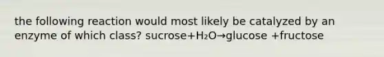 the following reaction would most likely be catalyzed by an enzyme of which class? sucrose+H₂O→glucose +fructose